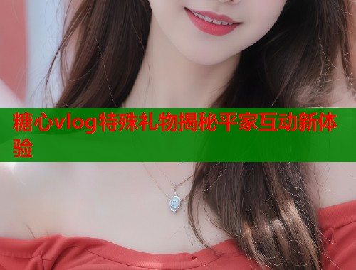 糖心vlog特殊礼物揭秘平家互动新体验