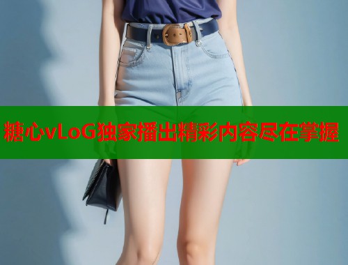 糖心vLoG独家播出精彩内容尽在掌握