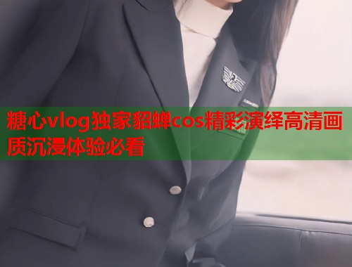 糖心vlog独家貂蝉cos精彩演绎高清画质沉浸体验必看