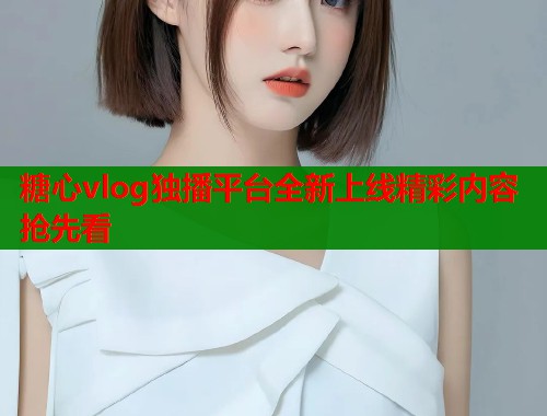 糖心vlog独播平台全新上线精彩内容抢先看