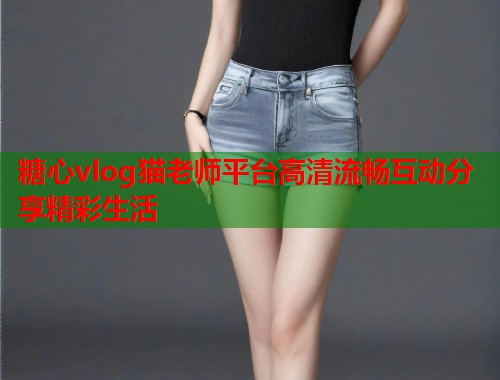 糖心vlog猫老师平台高清流畅互动分享精彩生活 糖心vlog猫老师平台高清流畅互动分享精彩生活