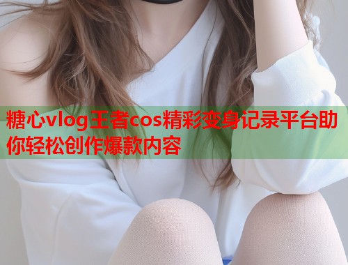 糖心vlog王者cos精彩变身记录平台助你轻松创作爆款内容