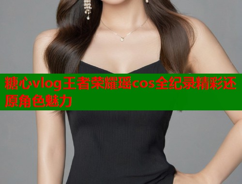 糖心vlog王者荣耀瑶cos全纪录精彩还原角色魅力
