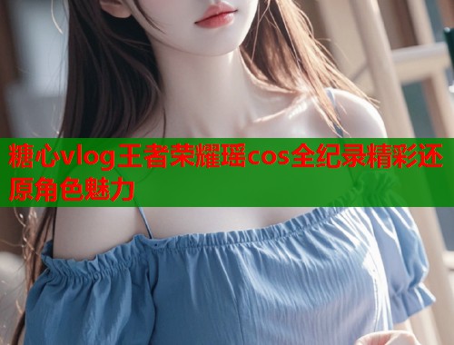 糖心vlog王者荣耀瑶cos全纪录精彩还原角色魅力