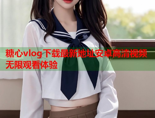 糖心vlog下载最新地址安卓高清视频无限观看体验