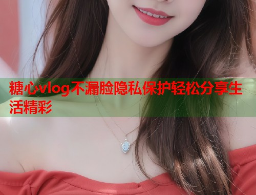糖心vlog不漏脸隐私保护轻松分享生活精彩