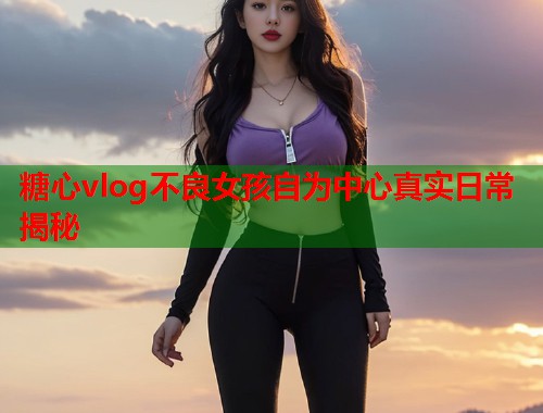 糖心vlog不良女孩自为中心真实日常揭秘