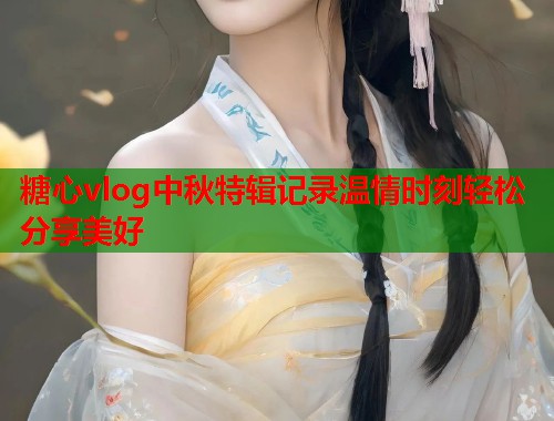 糖心vlog中秋特辑记录温情时刻轻松分享美好 糖心vlog中秋特辑记录温情时刻轻松分享美好