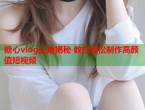 糖心vlog主角揭秘 教你轻松制作高颜值短视频 糖心vlog主角揭秘 教你轻松制作高颜值短视频