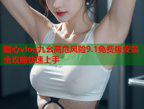 糖心vlog九幺高危风险9.1免费版安装全攻略快速上手