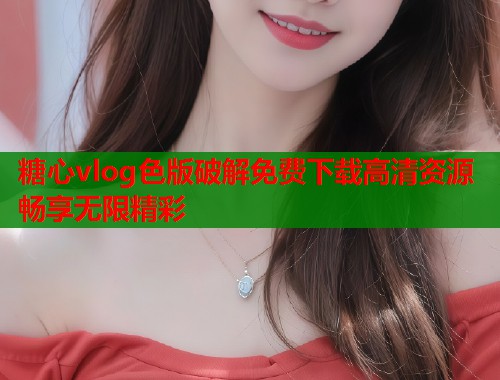 糖心vlog色版破解免费下载高清资源畅享无限精彩