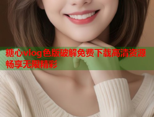糖心vlog色版破解免费下载高清资源畅享无限精彩 糖心vlog色版破解免费下载高清资源畅享无限精彩