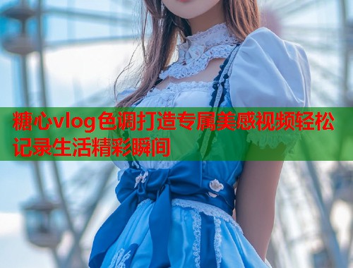 糖心vlog色调打造专属美感视频轻松记录生活精彩瞬间 糖心vlog色调打造专属美感视频轻松记录生活精彩瞬间