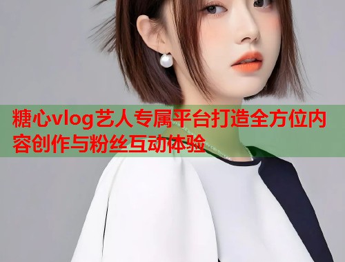 糖心vlog艺人专属平台打造全方位内容创作与粉丝互动体验