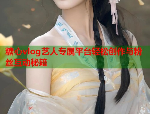 糖心vlog艺人专属平台轻松创作与粉丝互动秘籍 糖心vlog艺人专属平台轻松创作与粉丝互动秘籍