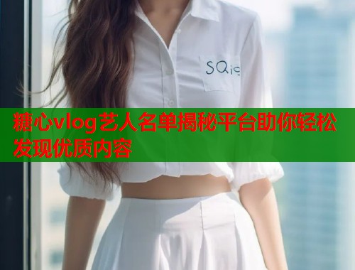 糖心vlog艺人名单揭秘平台助你轻松发现优质内容