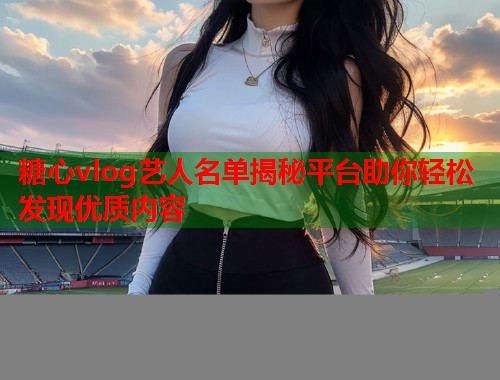 糖心vlog艺人名单揭秘平台助你轻松发现优质内容
