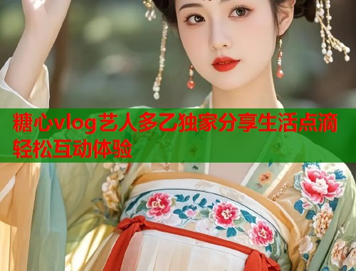 糖心vlog艺人多乙独家分享生活点滴轻松互动体验 糖心vlog艺人多乙独家分享生活点滴轻松互动体验
