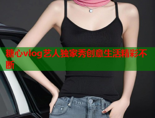 糖心vlog艺人独家秀创意生活精彩不断