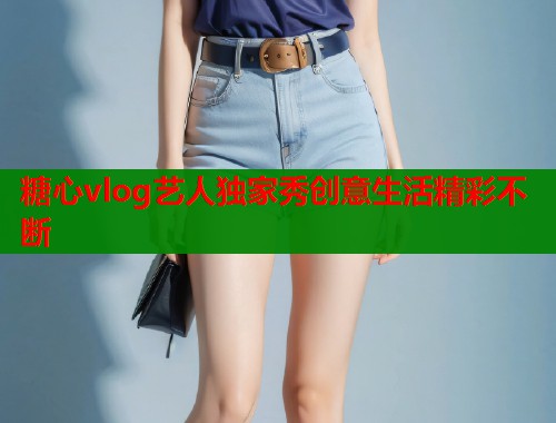 糖心vlog艺人独家秀创意生活精彩不断 糖心vlog艺人独家秀创意生活精彩不断