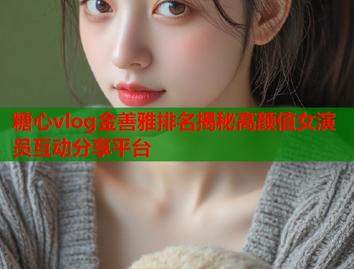 糖心vlog金善雅排名揭秘高颜值女演员互动分享平台