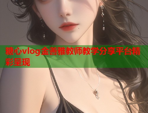 糖心vlog金善雅教师教学分享平台精彩呈现 糖心vlog金善雅教师教学分享平台精彩呈现