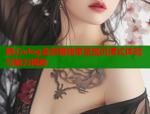 糖心vlog金善雅独家呈现沉浸式体验与魅力揭秘