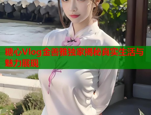 糖心Vlog金善雅独家揭秘真实生活与魅力展现