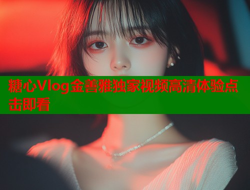 糖心Vlog金善雅独家视频高清体验点击即看 糖心Vlog金善雅独家视频高清体验点击即看