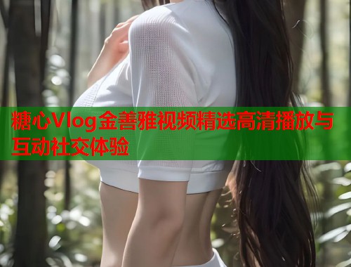 糖心Vlog金善雅视频精选高清播放与互动社交体验 糖心Vlog金善雅视频精选高清播放与互动社交体验