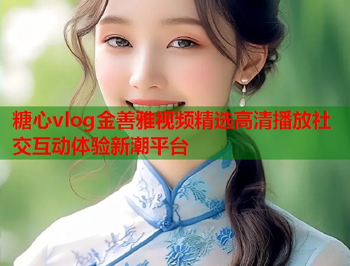 糖心vlog金善雅视频精选高清播放社交互动体验新潮平台