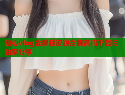 糖心vlog金善雅资源合集高清下载与独家分享