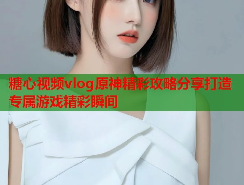 糖心视频vlog原神精彩攻略分享打造专属游戏精彩瞬间