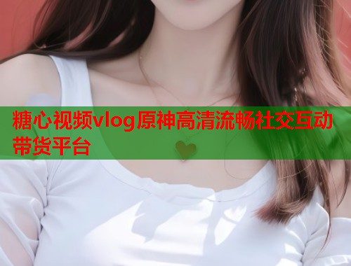 糖心视频vlog原神高清流畅社交互动带货平台