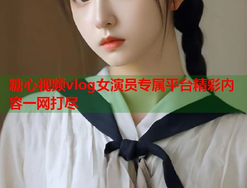 糖心视频vlog女演员专属平台精彩内容一网打尽 糖心视频vlog女演员专属平台精彩内容一网打尽