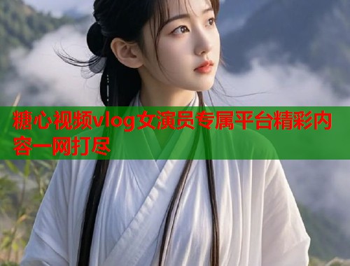 糖心视频vlog女演员专属平台精彩内容一网打尽