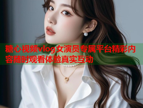 糖心视频vlog女演员专属平台精彩内容随时观看体验真实互动 糖心视频vlog女演员专属平台精彩内容随时观看体验真实互动