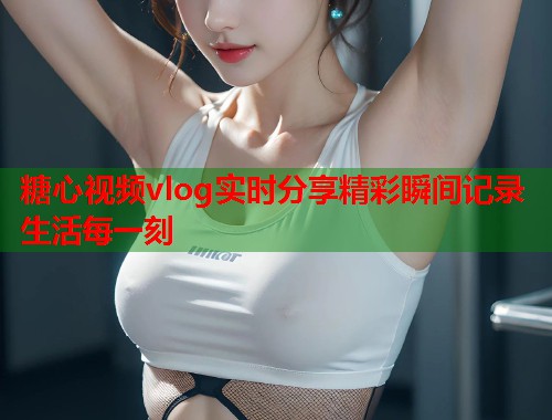 糖心视频vlog实时分享精彩瞬间记录生活每一刻 糖心视频vlog实时分享精彩瞬间记录生活每一刻