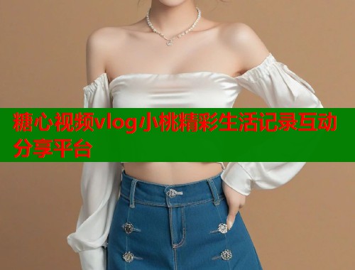 糖心视频vlog小桃精彩生活记录互动分享平台