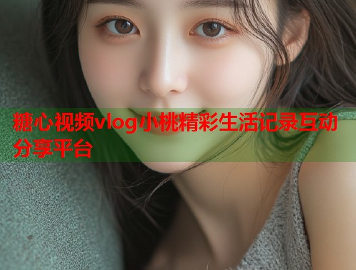 糖心视频vlog小桃精彩生活记录互动分享平台