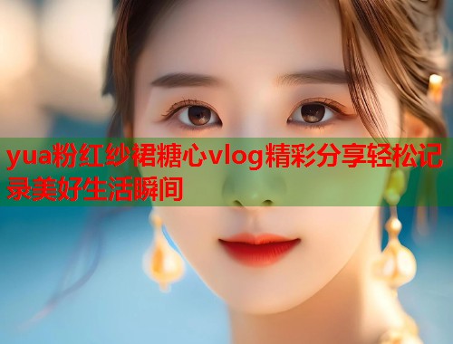 yua粉红纱裙糖心vlog精彩分享轻松记录美好生活瞬间