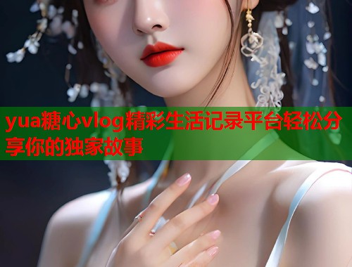 yua糖心vlog精彩生活记录平台轻松分享你的独家故事