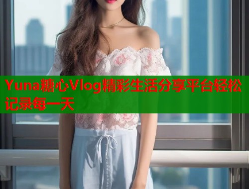 Yuna糖心Vlog精彩生活分享平台轻松记录每一天