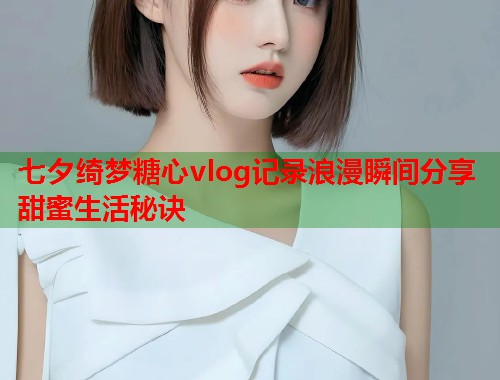 七夕绮梦糖心vlog记录浪漫瞬间分享甜蜜生活秘诀 七夕绮梦糖心vlog记录浪漫瞬间分享甜蜜生活秘诀