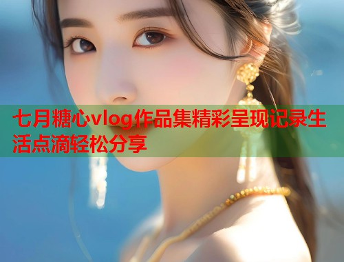 七月糖心vlog作品集精彩呈现记录生活点滴轻松分享 七月糖心vlog作品集精彩呈现记录生活点滴轻松分享