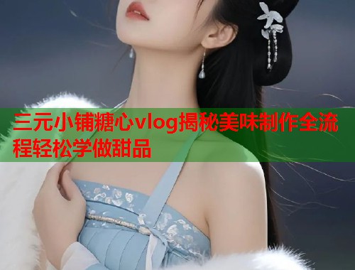 三元小铺糖心vlog揭秘美味制作全流程轻松学做甜品