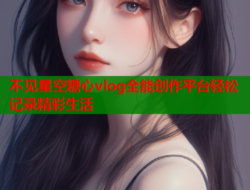 不见星空糖心vlog全能创作平台轻松记录精彩生活