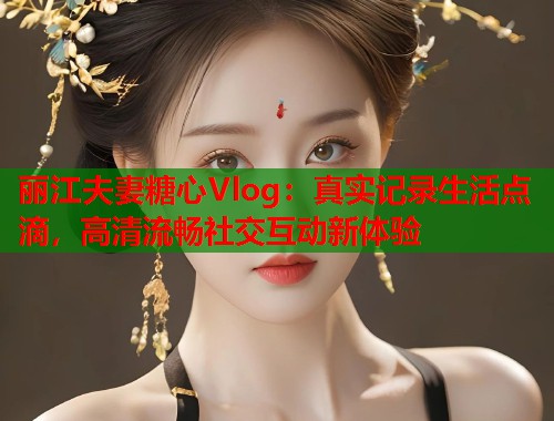 丽江夫妻糖心Vlog：真实记录生活点滴，高清流畅社交互动新体验