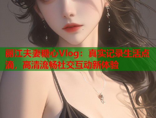 丽江夫妻糖心Vlog：真实记录生活点滴，高清流畅社交互动新体验