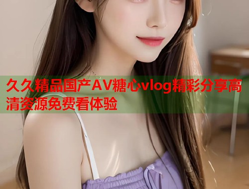 久久精品国产AV糖心vlog精彩分享高清资源免费看体验